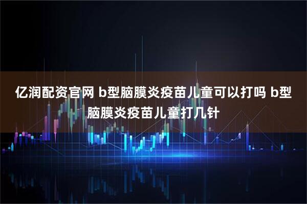 亿润配资官网 b型脑膜炎疫苗儿童可以打吗 b型脑膜炎疫苗儿童打几针