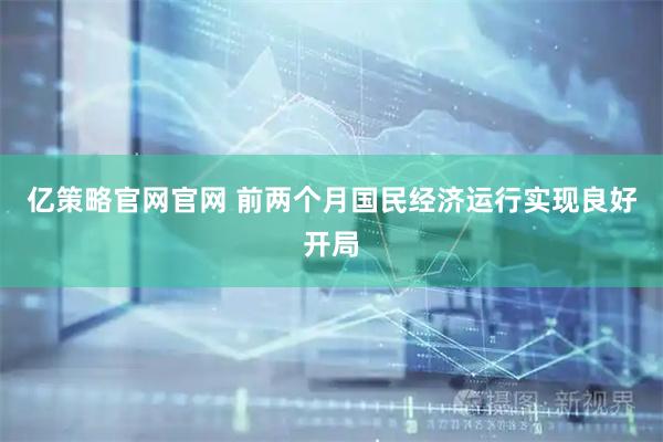 亿策略官网官网 前两个月国民经济运行实现良好开局