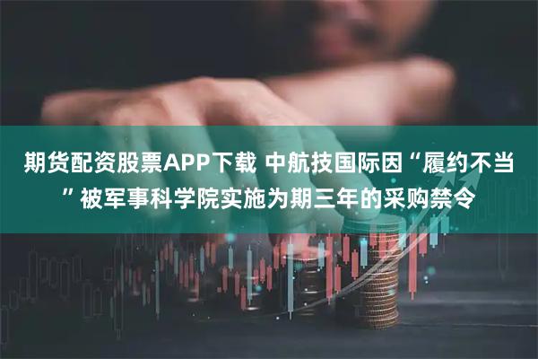 期货配资股票APP下载 中航技国际因“履约不当”被军事科学院实施为期三年的采购禁令