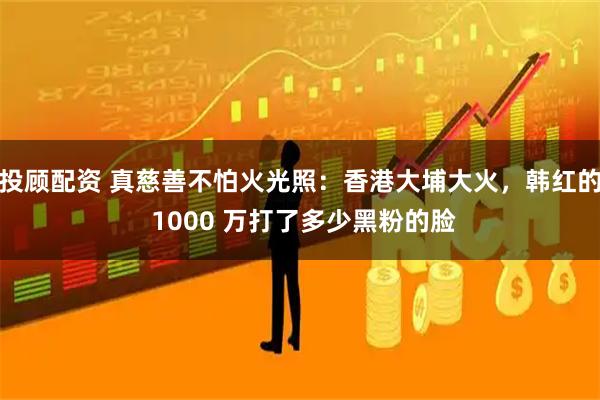 投顾配资 真慈善不怕火光照：香港大埔大火，韩红的 1000 万打了多少黑粉的脸