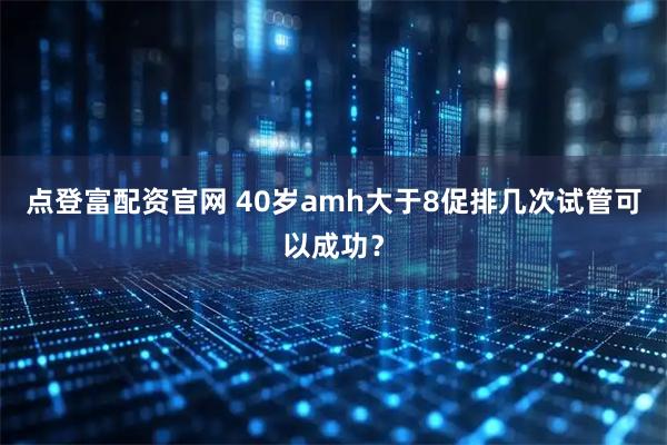 点登富配资官网 40岁amh大于8促排几次试管可以成功?