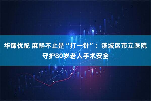 华锋优配 麻醉不止是“打一针”:滨城区市立医院守护80岁老人手术安全