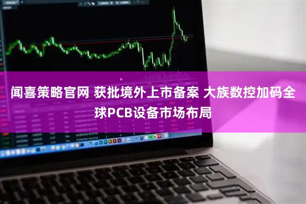 闻喜策略官网 获批境外上市备案 大族数控加码全球PCB设备市场布局