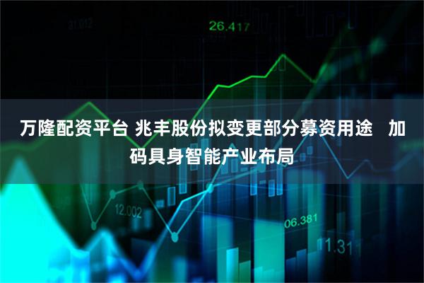 万隆配资平台 兆丰股份拟变更部分募资用途 加码具身智能产业布局