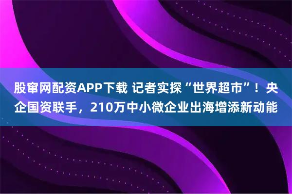 股窜网配资APP下载 记者实探“世界超市”!央企国资联手,210万中小微企业出海增添新动能