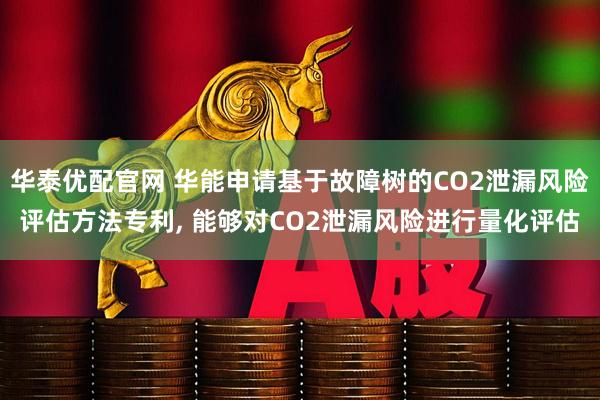 华泰优配官网 华能申请基于故障树的CO2泄漏风险评估方法专利, 能够对CO2泄漏风险进行量化评估