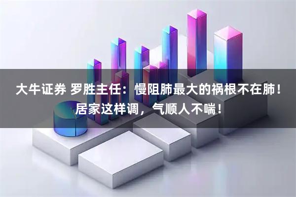 大牛证券 罗胜主任：慢阻肺最大的祸根不在肺！居家这样调，气顺人不喘！