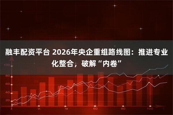 融丰配资平台 2026年央企重组路线图：推进专业化整合，破解“内卷”