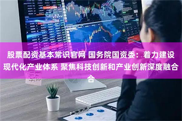 股票配资基本常识官网 国务院国资委：着力建设现代化产业体系 聚焦科技创新和产业创新深度融合