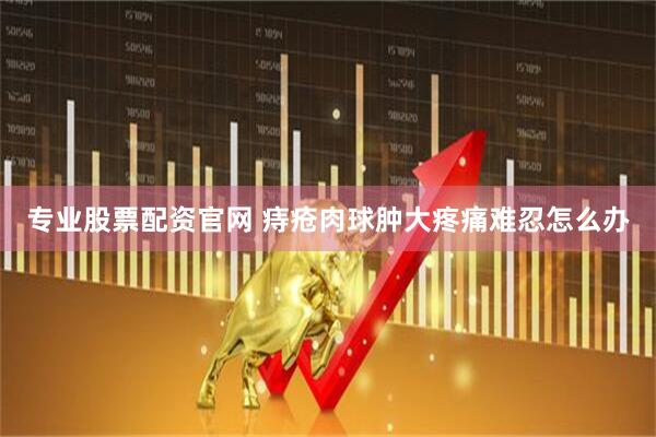 专业股票配资官网 痔疮肉球肿大疼痛难忍怎么办