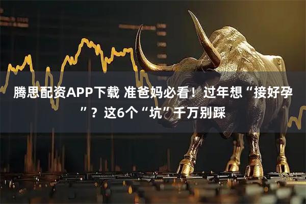腾思配资APP下载 准爸妈必看！过年想“接好孕”？这6个“坑”千万别踩