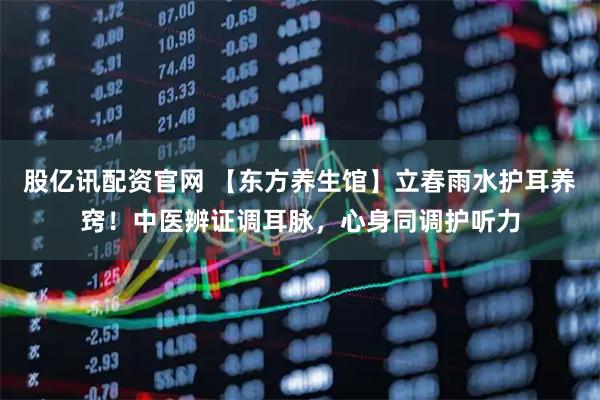 股亿讯配资官网 【东方养生馆】立春雨水护耳养窍！中医辨证调耳脉，心身同调护听力