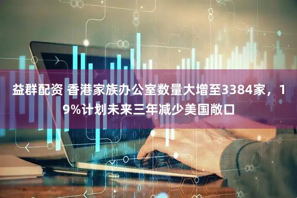 益群配资 香港家族办公室数量大增至3384家，19%计划未来三年减少美国敞口