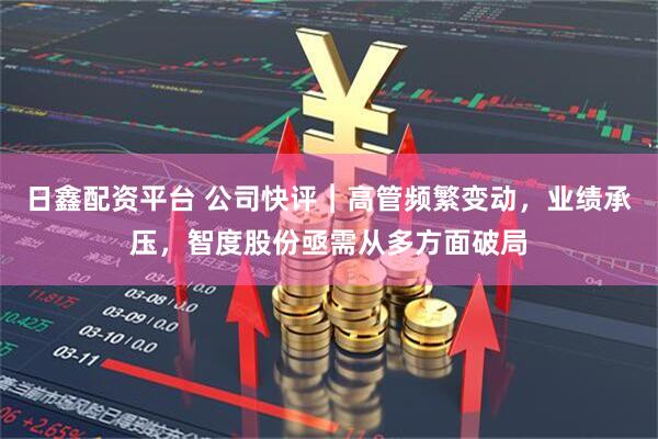 日鑫配资平台 公司快评︱高管频繁变动，业绩承压，智度股份亟需从多方面破局