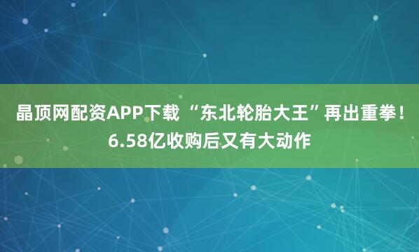 晶顶网配资APP下载 “东北轮胎大王”再出重拳！6.58亿收购后又有大动作