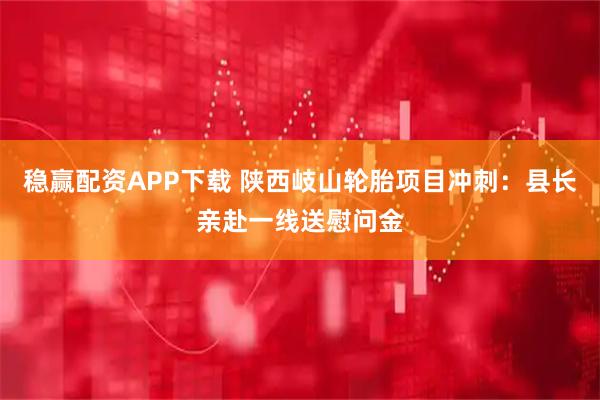 稳赢配资APP下载 陕西岐山轮胎项目冲刺：县长亲赴一线送慰问金