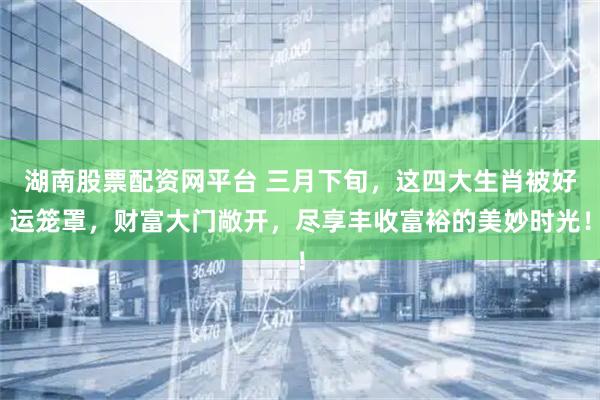 湖南股票配资网平台 三月下旬，这四大生肖被好运笼罩，财富大门敞开，尽享丰收富裕的美妙时光！