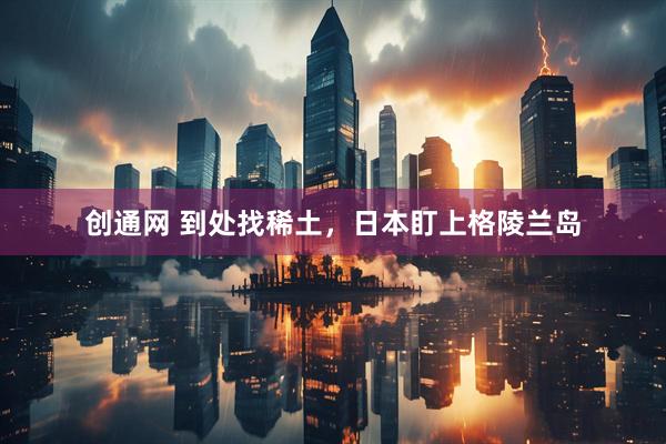 创通网 到处找稀土,日本盯上格陵兰岛