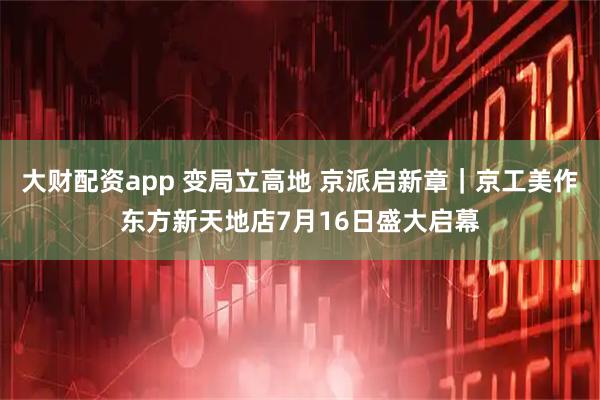 大财配资app 变局立高地 京派启新章｜京工美作东方新天地店7月16日盛大启幕