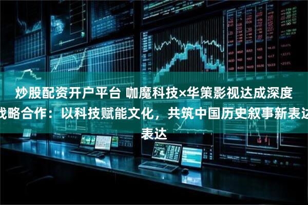 炒股配资开户平台 咖魔科技×华策影视达成深度战略合作:以科技赋能文化,共筑中国历史叙事新表达