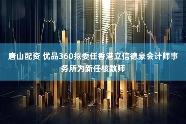 唐山配资 优品360拟委任香港立信德豪会计师事务所为新任核数师
