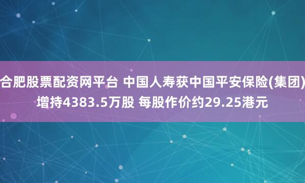 合肥股票配资网平台 中国人寿获中国平安保险(集团)增持4383.5万股 每股作价约29.25港元